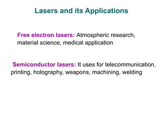 Lasers and its Applications
Free electron lasers: Atmospheric research,
material science, medical application
Semiconductor lasers: It uses for telecommunication,
printing, holography, weapons, machining, welding
 