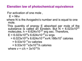 For activation of one mole ,
E = Nhν
where N is the Avogadro’s number and is equal to one
mole.
This quantity of energy E absorbed per mole of the
substance is called an Einstein. But N = 6.023x1023
molecules, h = 6.624x10-27
erg sec. Therefore,
E = 6.023x1023
x 6.624x10-27
xν ergs
= 6.023x1023
x 6.624x10-27
xν/4.186x107
calories
= 9.53x10-11
xν calories
= 9.53x10-11
x3x1010
/λ calories
where ν = c/λ = 3x1010
/λ
Eienstien law of photochemical equivalence
 