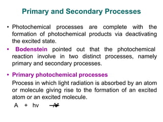 Primary and Secondary Processes
• Photochemical processes are complete with the
formation of photochemical products via deactivating
the excited state.
• Bodenstein pointed out that the photochemical
reaction involve in two distinct processes, namely
primary and secondary processes.
• Primary photochemical processes
Process in which light radiation is absorbed by an atom
or molecule giving rise to the formation of an excited
atom or an excited molecule.
A + hν A*
 