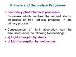 • Secondary photochemical processes
Processes which involves the excited atoms,
molecules or free radicals produced in the
primary process.
• Consequence of light absorption can be
discussed under the following two headings:
• a) Light absorptin by atoms
• b) Light absorption by moloecules
Primary and Secondary Processes
 
