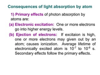 1) Primary effects of photon absorption by
atoms are:
(a) Electronic excitation: One or more electrons
go into higher energy levels.
(b) Ejection of electrons: If excitaion is high,
one or more electrons may given out by an
atom; causes ionization. Average lifetime of
electronically excited atom is 10-7
to 10-8
s.
Secondary effects follow the primary effects.
Consequences of light absorption by atom
 