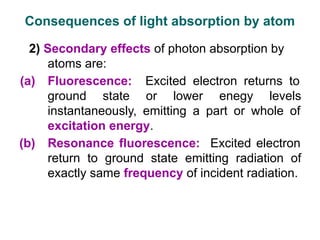 2) Secondary effects of photon absorption by
atoms are:
(a) Fluorescence: Excited electron returns to
ground state or lower enegy levels
instantaneously, emitting a part or whole of
excitation energy.
(b) Resonance fluorescence: Excited electron
return to ground state emitting radiation of
exactly same frequency of incident radiation.
Consequences of light absorption by atom
 