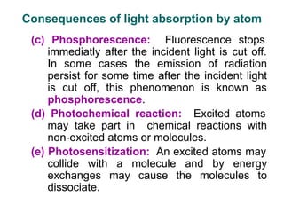 (c) Phosphorescence: Fluorescence stops
immediatly after the incident light is cut off.
In some cases the emission of radiation
persist for some time after the incident light
is cut off, this phenomenon is known as
phosphorescence.
(d) Photochemical reaction: Excited atoms
may take part in chemical reactions with
non-excited atoms or molecules.
(e) Photosensitization: An excited atoms may
collide with a molecule and by energy
exchanges may cause the molecules to
dissociate.
Consequences of light absorption by atom
 