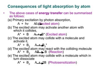 • The above cases of energy transfer can be summarised
as follows:
(a) Primary excitation by photon absorption,
A + hν A* (Excited atom)
(b) The excited atom may activate another atom with
which it collides,
A* + B A + B* (Excited atom)
(c) The excited atom may collide with a molecule and
activate it,
A* + B2
A + B2
*
(d) The excited atom may react with the colliding molecule
A* + B2
AB + B (Reaction)
(e) The excited atom may collide with a molecule which in
turn dissociate
A* + B2
A + 2B (Photosensitization)
Consequences of light absorption by atom
 