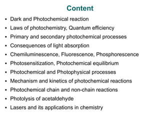 Content
▪ Dark and Photochemical reaction
▪ Laws of photochemistry, Quantum efficiency
▪ Primary and secondary photochemical processes
▪ Consequences of light absorption
▪ Chemiluminescence, Fluorescence, Phosphorescence
▪ Photosensitization, Photochemical equilibrium
▪ Photochemical and Photophysical processes
▪ Mechanism and kinetics of photochemical reactions
▪ Photochemical chain and non-chain reactions
▪ Photolysis of acetaldehyde
▪ Lasers and its applications in chemistry
 