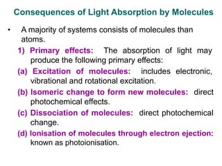 Consequences of Light Absorption by Molecules
• A majority of systems consists of molecules than
atoms.
1) Primary effects: The absorption of light may
produce the following primary effects:
(a) Excitation of molecules: includes electronic,
vibrational and rotational excitation.
(b) Isomeric change to form new molecules: direct
photochemical effects.
(c) Dissociation of molecules: direct photochemical
change.
(d) Ionisation of molecules through electron ejection:
known as photoionisation.
 