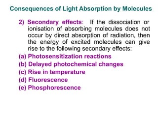 2) Secondary effects: If the dissociation or
ionisation of absorbing molecules does not
occur by direct absorption of radiation, then
the energy of excited molecules can give
rise to the following secondary effects:
(a) Photosensitization reactions
(b) Delayed photochemical changes
(c) Rise in temperature
(d) Fluorescence
(e) Phosphorescence
Consequences of Light Absorption by Molecules
 