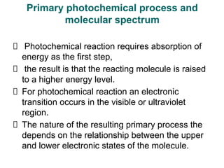 Photochemical reaction requires absorption of
energy as the first step,
the result is that the reacting molecule is raised
to a higher energy level.
For photochemical reaction an electronic
transition occurs in the visible or ultraviolet
region.
The nature of the resulting primary process the
depends on the relationship between the upper
and lower electronic states of the molecule.
Primary photochemical process and
molecular spectrum
 