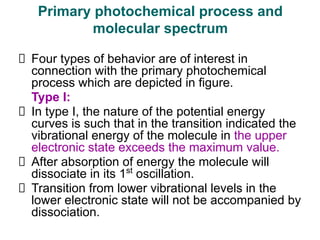Four types of behavior are of interest in
connection with the primary photochemical
process which are depicted in figure.
Type I:
In type I, the nature of the potential energy
curves is such that in the transition indicated the
vibrational energy of the molecule in the upper
electronic state exceeds the maximum value.
After absorption of energy the molecule will
dissociate in its 1st
oscillation.
Transition from lower vibrational levels in the
lower electronic state will not be accompanied by
dissociation.
Primary photochemical process and
molecular spectrum
 