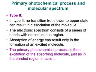 • Type II:
• In type II, no transition from lower to upper state
can result in dissociation of the molecule.
• The electronic spectrum consists of a series of
bands with no continuous region.
• Absorption of energy can result only in the
formation of an excited molecule.
• The primary photochemical process is then
excitation of the absorbing molecule, just as in
the banded region in case I.
Primary photochemical process and
molecular spectrum
 