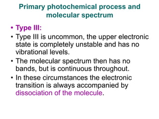 • Type III:
• Type III is uncommon, the upper electronic
state is completely unstable and has no
vibrational levels.
• The molecular spectrum then has no
bands, but is continuous throughout.
• In these circumstances the electronic
transition is always accompanied by
dissociation of the molecule.
Primary photochemical process and
molecular spectrum
 