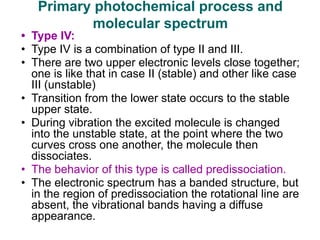 • Type IV:
• Type IV is a combination of type II and III.
• There are two upper electronic levels close together;
one is like that in case II (stable) and other like case
III (unstable)
• Transition from the lower state occurs to the stable
upper state.
• During vibration the excited molecule is changed
into the unstable state, at the point where the two
curves cross one another, the molecule then
dissociates.
• The behavior of this type is called predissociation.
• The electronic spectrum has a banded structure, but
in the region of predissociation the rotational line are
absent, the vibrational bands having a diffuse
appearance.
Primary photochemical process and
molecular spectrum
 