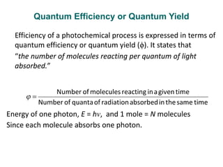 Quantum Efficiency or Quantum Yield
Efficiency of a photochemical process is expressed in terms of
quantum efficiency or quantum yield (ϕ). It states that
“the number of molecules reacting per quantum of light
absorbed.”
Energy of one photon, E = hν, and 1 mole = N molecules
Since each molecule absorbs one photon.
 