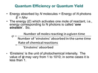 • Energy absorbed by N molecules = Energy of N photons
E = Nhν
• The energy (E) which activates one mole of reactant, i.e.,
energy corresponding to N photons is called ‘one
einstein’. So,
• ‘Einsteins’ is the unit of photochemical intensity. The
value of φ may vary from 1 to 1010; in some cases it is
less than 1.
Quantum Efficiency or Quantum Yield
 