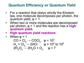 • For a reaction that obeys strictly the Einstein
law, one molecule decomposes per photon, the
quantum yield, φ = 1.
• When two or more molecules are decomposed
per photon, φ > 1 and the reaction has a high
quantum yield.
• High quantum yield reactions
• When φ > 1
CO + Cl2
→ COCl2
φ = 103
H2
+ Cl2
→ 2HCl φ = 104
to 106
2H2
O2
→ 2H2
O + O2
φ = 7
Quantum Efficiency or Quantum Yield
 