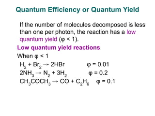 If the number of molecules decomposed is less
than one per photon, the reaction has a low
quantum yield (φ < 1).
Low quantum yield reactions
When φ < 1
H2
+ Br2
→ 2HBr φ = 0.01
2NH3
→ N2
+ 3H2
φ = 0.2
CH3
COCH3
→ CO + C2
H6
φ = 0.1
Quantum Efficiency or Quantum Yield
 