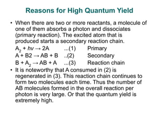 • When there are two or more reactants, a molecule of
one of them absorbs a photon and dissociates
(primary reaction). The excited atom that is
produced starts a secondary reaction chain.
A2
+ hv → 2A ...(1) Primary
A + B2 → AB + B ..(2) Secondary
B + A2
→ AB + A ...(3) Reaction chain
• It is noteworthy that A consumed in (2) is
regenerated in (3). This reaction chain continues to
form two molecules each time. Thus the number of
AB molecules formed in the overall reaction per
photon is very large. Or that the quantum yield is
extremely high.
Reasons for High Quantum Yield
 