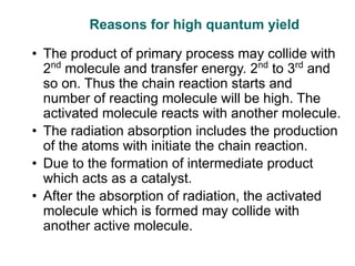 Reasons for high quantum yield
• The product of primary process may collide with
2nd
molecule and transfer energy. 2nd
to 3rd
and
so on. Thus the chain reaction starts and
number of reacting molecule will be high. The
activated molecule reacts with another molecule.
• The radiation absorption includes the production
of the atoms with initiate the chain reaction.
• Due to the formation of intermediate product
which acts as a catalyst.
• After the absorption of radiation, the activated
molecule which is formed may collide with
another active molecule.
 