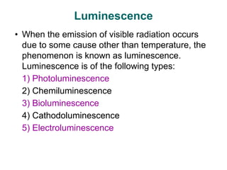 Luminescence
• When the emission of visible radiation occurs
due to some cause other than temperature, the
phenomenon is known as luminescence.
Luminescence is of the following types:
1) Photoluminescence
2) Chemiluminescence
3) Bioluminescence
4) Cathodoluminescence
5) Electroluminescence
 