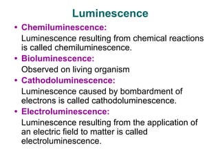 • Chemiluminescence:
Luminescence resulting from chemical reactions
is called chemiluminescence.
• Bioluminescence:
Observed on living organism
• Cathodoluminescence:
Luminescence caused by bombardment of
electrons is called cathodoluminescence.
• Electroluminescence:
Luminescence resulting from the application of
an electric field to matter is called
electroluminescence.
Luminescence
 