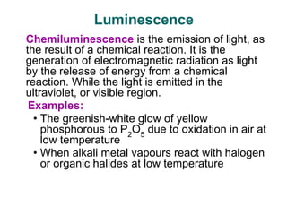 Luminescence
Chemiluminescence is the emission of light, as
the result of a chemical reaction. It is the
generation of electromagnetic radiation as light
by the release of energy from a chemical
reaction. While the light is emitted in the
ultraviolet, or visible region.
Examples:
• The greenish-white glow of yellow
phosphorous to P2
O5
due to oxidation in air at
low temperature
• When alkali metal vapours react with halogen
or organic halides at low temperature
 