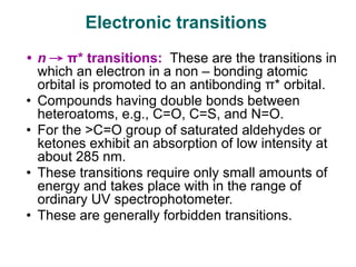 • n → π* transitions: These are the transitions in
which an electron in a non – bonding atomic
orbital is promoted to an antibonding π* orbital.
• Compounds having double bonds between
heteroatoms, e.g., C=O, C=S, and N=O.
• For the >C=O group of saturated aldehydes or
ketones exhibit an absorption of low intensity at
about 285 nm.
• These transitions require only small amounts of
energy and takes place with in the range of
ordinary UV spectrophotometer.
• These are generally forbidden transitions.
Electronic transitions
 