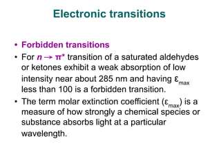 • Forbidden transitions
• For n → π* transition of a saturated aldehydes
or ketones exhibit a weak absorption of low
intensity near about 285 nm and having εmax
less than 100 is a forbidden transition.
• The term molar extinction coefficient (εmax
) is a
measure of how strongly a chemical species or
substance absorbs light at a particular
wavelength.
Electronic transitions
 