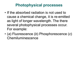 Photophysical processes
• If the absorbed radiation is not used to
cause a chemical change, it is re-emitted
as light of longer wavelength. The there
several photophysical processes occur.
For example:
• (a) Fluorescence (b) Phosphorescence (c)
Chemiluminescence
 