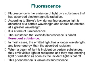 Fluorescence
Fluorescence is the emission of light by a substance that
has absorbed electromagnetic radiation.
According to Stoke’s law, during fluorescence light is
absorbed at a certain wavelength and should be emitted
at a greater wavelength.
It is a form of luminescence.
The substance that exhibits fluorescence is called
florescent substance.
In most cases, the emitted light has a longer wavelength,
and lower energy, than the absorbed radiation.
When a beam of light is incident on certain substances,
they emit visible light or radiations and they stop emitting
light or radiation as soon as the incident light is cut off.
This phenomenon is known as fluorescence.
 