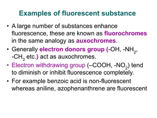 Examples of fluorescent substance
• A large number of substances enhance
fluorescence, these are known as fluorochromes
in the same analogy as auxochromes.
• Generally electron donors group (-OH, -NH2
,
-CH3
etc.) act as auxochromes.
• Electron withdrawing group (–COOH, -NO2
) tend
to diminish or inhibit fluorescence completely.
• For example benzoic acid is non-fluorescent
whereas aniline, azophenanthrene are fluorescent
 