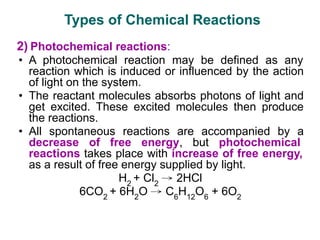 2) Photochemical reactions:
• A photochemical reaction may be defined as any
reaction which is induced or influenced by the action
of light on the system.
• The reactant molecules absorbs photons of light and
get excited. These excited molecules then produce
the reactions.
• All spontaneous reactions are accompanied by a
decrease of free energy, but photochemical
reactions takes place with increase of free energy,
as a result of free energy supplied by light.
H2
+ Cl2
→ 2HCl
6CO2
+ 6H2
O → C6
H12
O6
+ 6O2
Types of Chemical Reactions
 