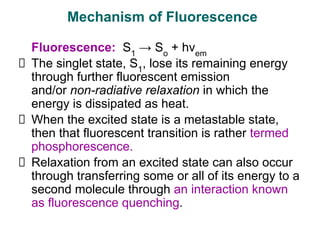 Fluorescence: S1
→ So
+ hνem
The singlet state, S1
, lose its remaining energy
through further fluorescent emission
and/or non-radiative relaxation in which the
energy is dissipated as heat.
When the excited state is a metastable state,
then that fluorescent transition is rather termed
phosphorescence.
Relaxation from an excited state can also occur
through transferring some or all of its energy to a
second molecule through an interaction known
as fluorescence quenching.
Mechanism of Fluorescence
 