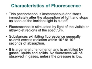 • This phenomenon is instantaneous and starts
immediately after the absorption of light and stops
as soon as the incident light is cut off.
•
• Fluorescence is stimulated by light of the visible or
ultraviolet regions of the spectrum.
• Substances exhibiting fluorescence generally
re-emit excess radiation within 10-6
to 10-4
seconds of absorption.
• It is a general phenomenon and is exhibited by
gases, liquids and solids. No fluoresces will be
observed in gases, unless the pressure is low.
Characteristics of Fluorescence
 