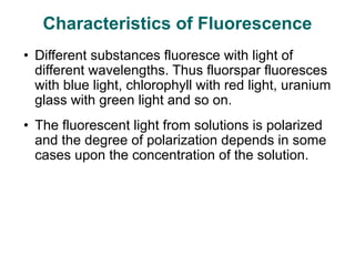 • Different substances fluoresce with light of
different wavelengths. Thus fluorspar fluoresces
with blue light, chlorophyll with red light, uranium
glass with green light and so on.
• The fluorescent light from solutions is polarized
and the degree of polarization depends in some
cases upon the concentration of the solution.
Characteristics of Fluorescence
 