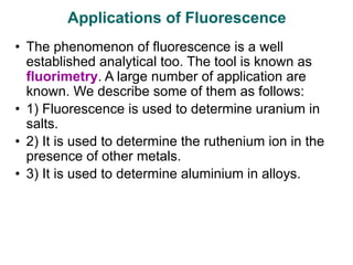 • The phenomenon of fluorescence is a well
established analytical too. The tool is known as
fluorimetry. A large number of application are
known. We describe some of them as follows:
• 1) Fluorescence is used to determine uranium in
salts.
• 2) It is used to determine the ruthenium ion in the
presence of other metals.
• 3) It is used to determine aluminium in alloys.
Applications of Fluorescence
 