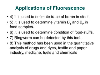 • 4) It is used to estimate trace of boron in steel.
• 5) It is used to determine vitamin B1
and B2
in
food samples.
• 6) It is used to determine condition of food-stuffs.
• 7) Ringworm can be detected by this tool.
• 8) This method has been used in the quantitative
analysis of drugs and dyes, textile and paper
industry, medicine, fuels and chemicals
Applications of Fluorescence
 