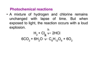 Photochemical reactions
• A mixture of hydrogen and chlorine remains
unchanged with lapse of time. But when
exposed to light, the reaction occurs with a loud
explosion.
H2
+ Cl2
→ 2HCl
6CO2
+ 6H2
O → C6
H12
O6
+ 6O2
h
ν
h
ν
 