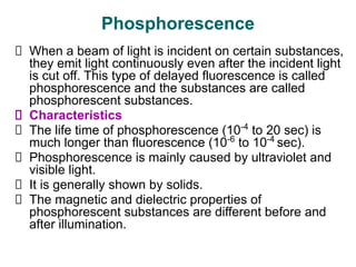 Phosphorescence
When a beam of light is incident on certain substances,
they emit light continuously even after the incident light
is cut off. This type of delayed fluorescence is called
phosphorescence and the substances are called
phosphorescent substances.
Characteristics
The life time of phosphorescence (10-4
to 20 sec) is
much longer than fluorescence (10-6
to 10-4
sec).
Phosphorescence is mainly caused by ultraviolet and
visible light.
It is generally shown by solids.
The magnetic and dielectric properties of
phosphorescent substances are different before and
after illumination.
 