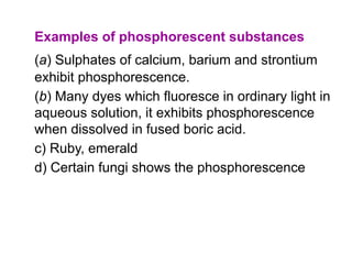 Examples of phosphorescent substances
(a) Sulphates of calcium, barium and strontium
exhibit phosphorescence.
(b) Many dyes which fluoresce in ordinary light in
aqueous solution, it exhibits phosphorescence
when dissolved in fused boric acid.
c) Ruby, emerald
d) Certain fungi shows the phosphorescence
 
