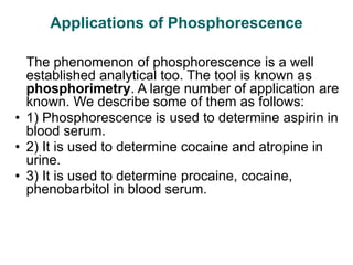 Applications of Phosphorescence
The phenomenon of phosphorescence is a well
established analytical too. The tool is known as
phosphorimetry. A large number of application are
known. We describe some of them as follows:
• 1) Phosphorescence is used to determine aspirin in
blood serum.
• 2) It is used to determine cocaine and atropine in
urine.
• 3) It is used to determine procaine, cocaine,
phenobarbitol in blood serum.
 