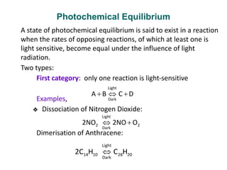 Photochemical Equilibrium
A state of photochemical equilibrium is said to exist in a reaction
when the rates of opposing reactions, of which at least one is
light sensitive, become equal under the influence of light
radiation.
Two types:
First category: only one reaction is light-sensitive
Examples,
❖ Dissociation of Nitrogen Dioxide:
Dimerisation of Anthracene:
 