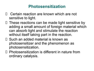 Photosensitization
Certain reaction are known which are not
sensitive to light.
These reactions can be made light sensitive by
adding a small amount of foreign material which
can absorb light and stimulate the reaction
without itself taking part in the reaction.
Such an added material is known as
photosensitizer and the phenomenon as
photosensitization.
Photosensitization is different in nature from
ordinary catalysis.
 