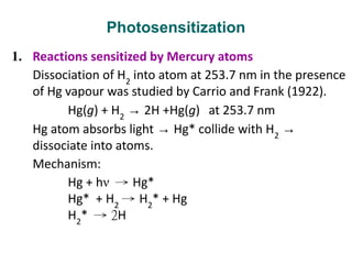 Photosensitization
1. Reactions sensitized by Mercury atoms
Dissociation of H2
into atom at 253.7 nm in the presence
of Hg vapour was studied by Carrio and Frank (1922).
Hg(g) + H2
→ 2H +Hg(g) at 253.7 nm
Hg atom absorbs light → Hg* collide with H2
→
dissociate into atoms.
Mechanism:
Hg + hν → Hg*
Hg* + H2
→ H2
* + Hg
H2
* → 2H
 