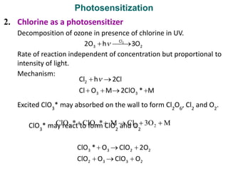 Photosensitization
2. Chlorine as a photosensitizer
Decomposition of ozone in presence of chlorine in UV.
Rate of reaction independent of concentration but proportional to
intensity of light.
Mechanism:
Excited ClO3
* may absorbed on the wall to form Cl2
O6
, Cl2
and O2
.
ClO3
* may react to form ClO2
and O2
 
