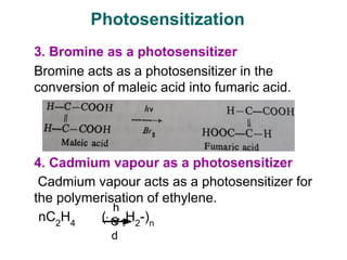 3. Bromine as a photosensitizer
Bromine acts as a photosensitizer in the
conversion of maleic acid into fumaric acid.
4. Cadmium vapour as a photosensitizer
Cadmium vapour acts as a photosensitizer for
the polymerisation of ethylene.
nC2
H4
(-C2
H2
-)n
Photosensitization
h
ν
C
d
 