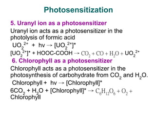5. Uranyl ion as a photosensitizer
Uranyl ion acts as a photosensitizer in the
photolysis of formic acid
UO2
2+
+ hν → [UO2
2+
]*
[UO2
2+
]* + HOOC-COOH → CO2
+ CO + H2
O + UO2
2+
6. Chlorophyll as a photosensitizer
Chlorophyll acts as a photosensitizer in the
photosynthesis of carbohydrate from CO2
and H2
O.
Chlorophyll + hν → [Chlorophyll]*
6CO2
+ H2
O + [Chlorophyll]* → C6
H12
O6
+ O2
+
Chlorophyll
Photosensitization
 
