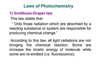 Laws of Photochemistry
1) Grotthuss-Draper law
This law states that
“ Only those radiation which are absorbed by a
reacting substance or system are responsible for
producing chemical change.”
According to this law, all light radiations are not
bringing the chemical reaction. Some are
increase the kinetic energy of molecule while
some are re-emitted (i.e. fluorescence).
 