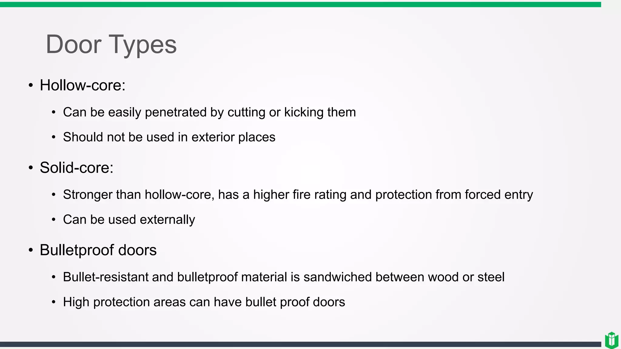 Door Types
• Hollow-core:
• Can be easily penetrated by cutting or kicking them
• Should not be used in exterior places
• Solid-core:
• Stronger than hollow-core, has a higher fire rating and protection from forced entry
• Can be used externally
• Bulletproof doors
• Bullet-resistant and bulletproof material is sandwiched between wood or steel
• High protection areas can have bullet proof doors
 