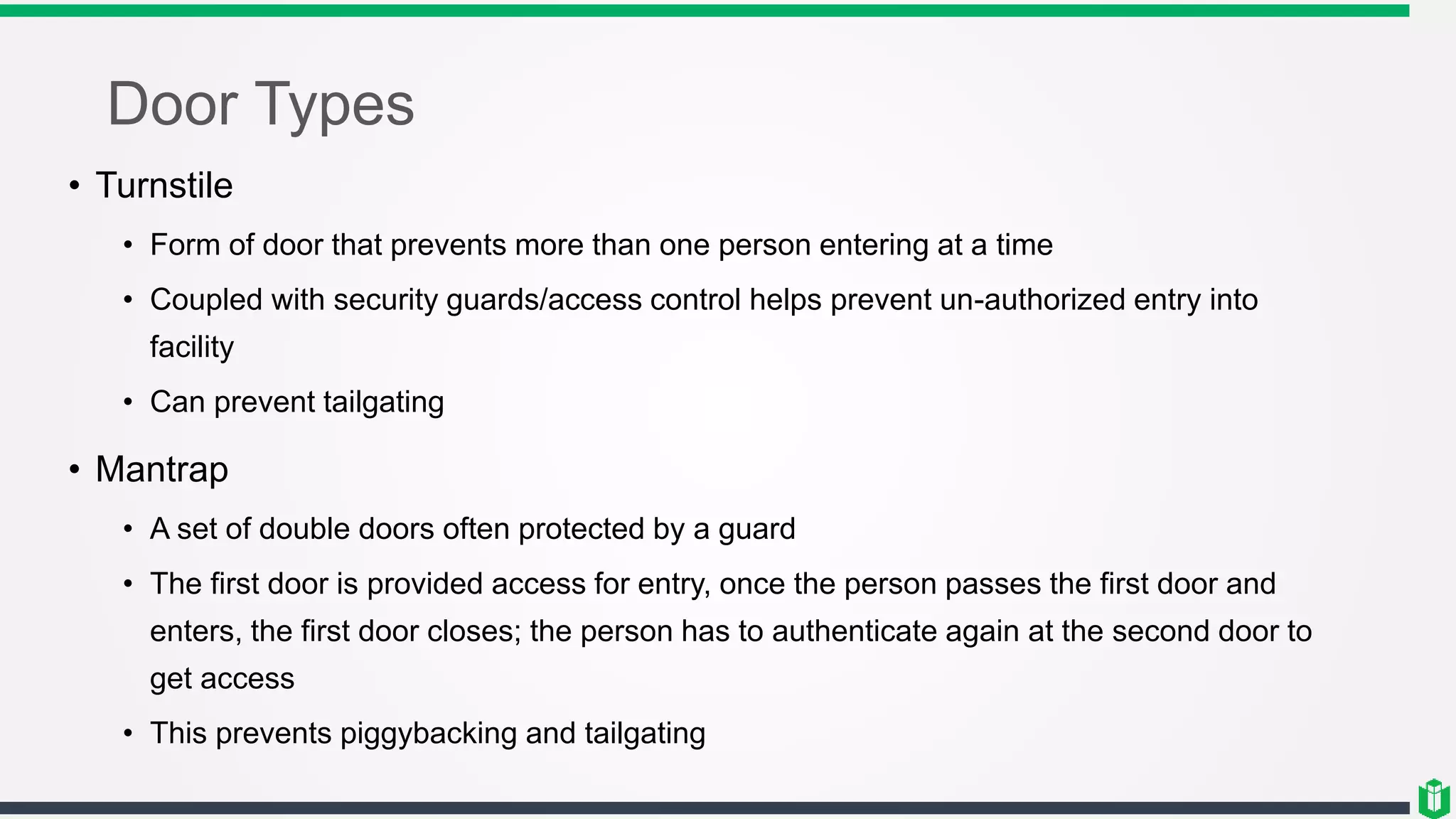 Door Types
• Turnstile
• Form of door that prevents more than one person entering at a time
• Coupled with security guards/access control helps prevent un-authorized entry into
facility
• Can prevent tailgating
• Mantrap
• A set of double doors often protected by a guard
• The first door is provided access for entry, once the person passes the first door and
enters, the first door closes; the person has to authenticate again at the second door to
get access
• This prevents piggybacking and tailgating
 