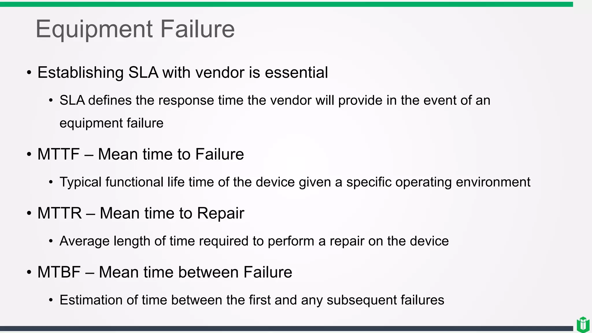 Equipment Failure
• Establishing SLA with vendor is essential
• SLA defines the response time the vendor will provide in the event of an
equipment failure
• MTTF – Mean time to Failure
• Typical functional life time of the device given a specific operating environment
• MTTR – Mean time to Repair
• Average length of time required to perform a repair on the device
• MTBF – Mean time between Failure
• Estimation of time between the first and any subsequent failures
 